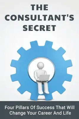 The Consultant's Secret: Four Pillars Of Success That Will Change Your Career And Life: The Consulting Playbook Book