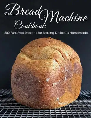 Bread Machine Cookbook: 500 Fuss Free Recipes for Making Delicious Homemade