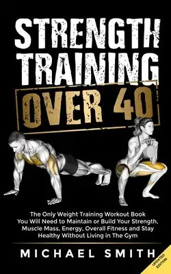 Strength Training Over 40: The Only Weight Training Workout Book You Will Need to Maintain or Build Your Strength, Muscle Mass, Energy, Overall Fitnes