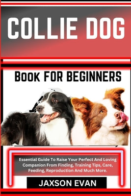 Collie Dog Book for Beginners: Essential Guide To Raise Your Perfect And Loving Companion From Finding, Training Tips, Care, Feeding, Reproduction An
