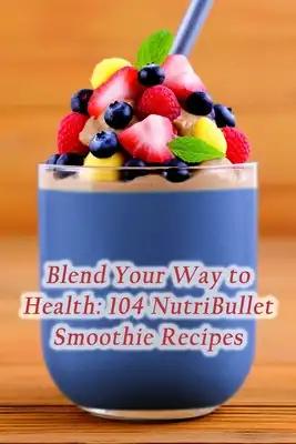 Blend Your Way to Health: 104 NutriBullet Smoothie Recipes