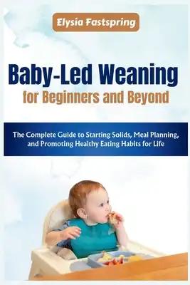 Baby-Led Weaning for Beginners and Beyond: The Complete Guide to Starting Solids, Meal Planning, and Promoting Healthy Eating Habits for Life